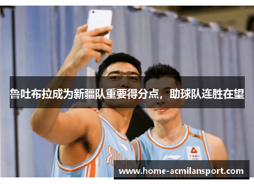 鲁吐布拉成为新疆队重要得分点，助球队连胜在望